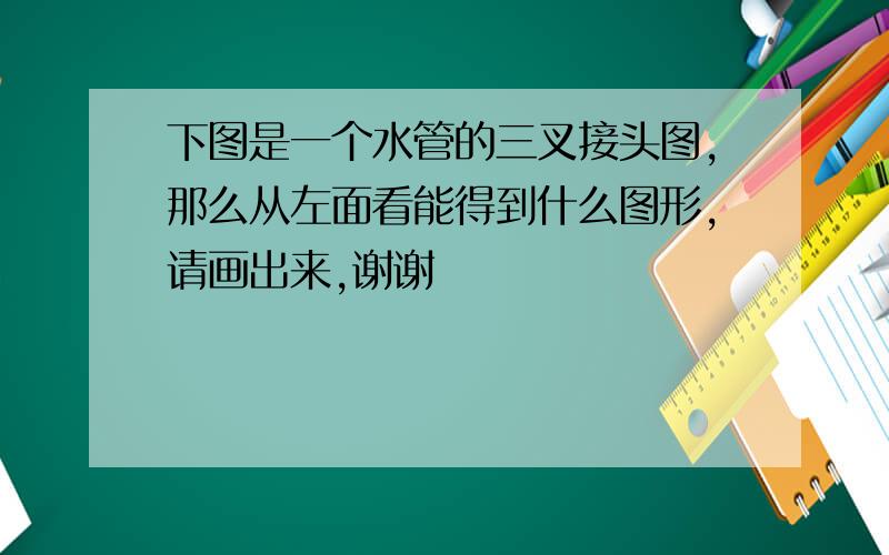 下图是一个水管的三叉接头图,那么从左面看能得到什么图形,请画出来,谢谢