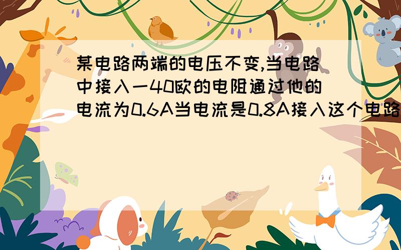 某电路两端的电压不变,当电路中接入一40欧的电阻通过他的电流为0.6A当电流是0.8A接入这个电路的电阻值为