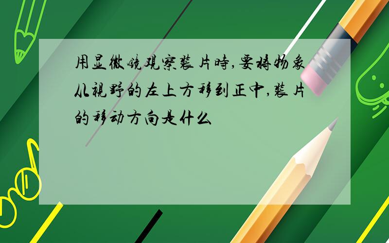 用显微镜观察装片时,要将物象从视野的左上方移到正中,装片的移动方向是什么