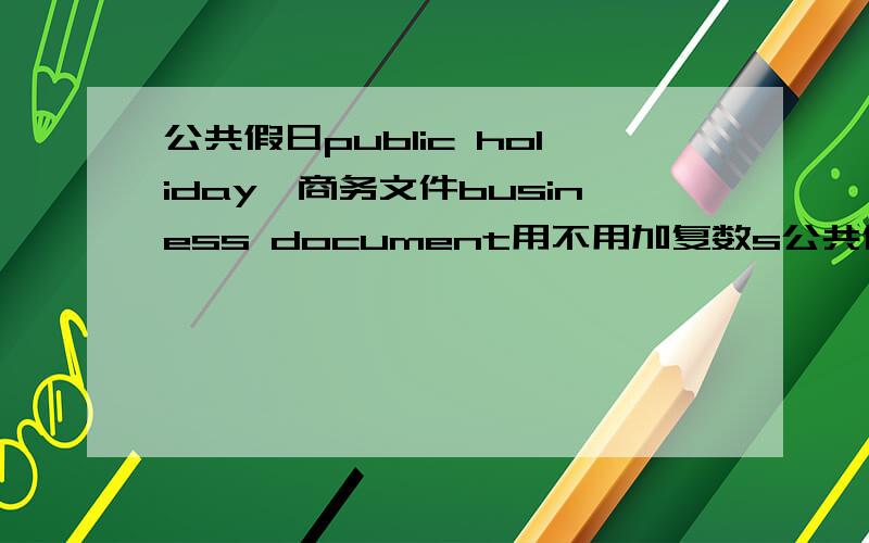 公共假日public holiday、商务文件business document用不用加复数s公共假日:是 public holiday 还是 public holidays 需不需要加s?商务文件同上我自己觉得不用加但在网上查到上面两个词，都是加了s的，所