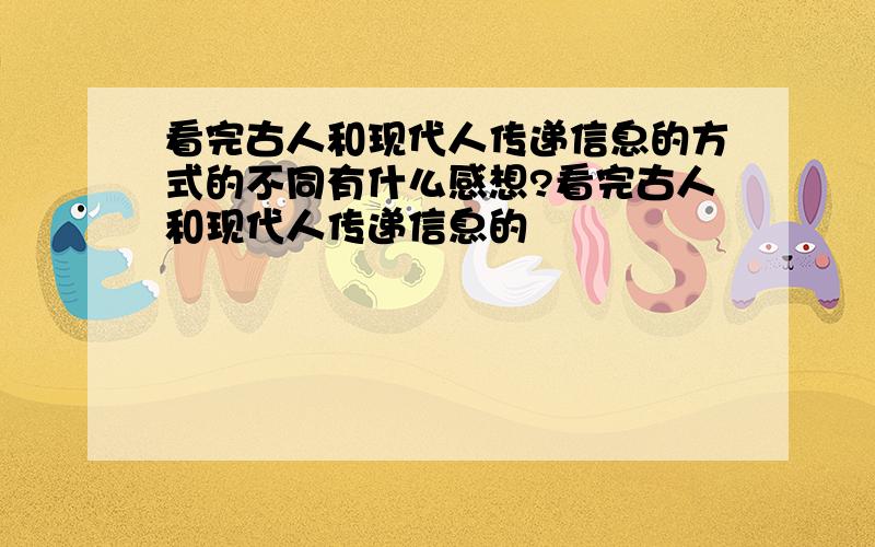 看完古人和现代人传递信息的方式的不同有什么感想?看完古人和现代人传递信息的