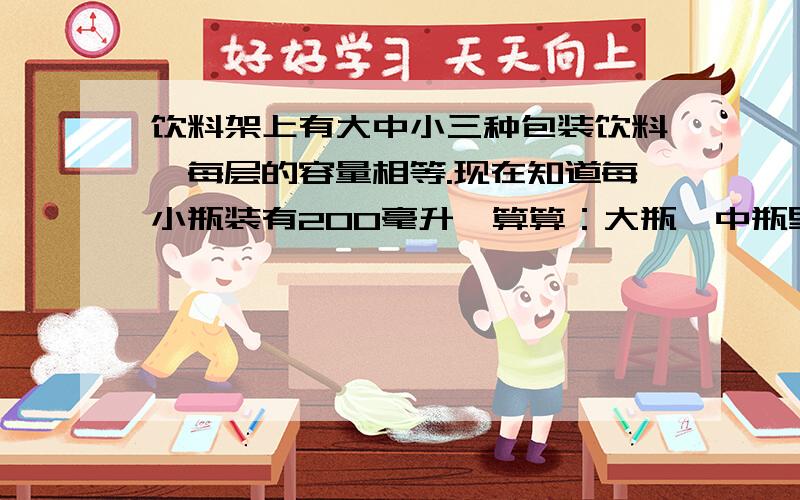 饮料架上有大中小三种包装饮料,每层的容量相等.现在知道每小瓶装有200毫升,算算：大瓶,中瓶里各装有多