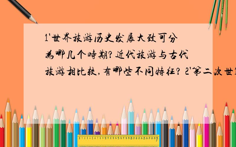 1'世界旅游历史发展大致可分为哪几个时期?近代旅游与古代旅游相比较,有哪些不同特征? 2'第二次世1'世界旅游历史发展大致可分为哪几个时期?近代旅游与古代旅游相比较,有哪些不同特征?2'