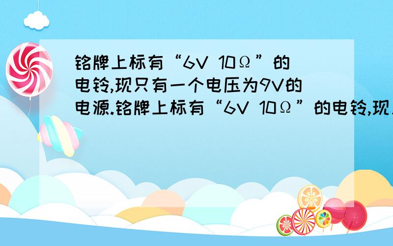 铭牌上标有“6V 10Ω”的电铃,现只有一个电压为9V的电源.铭牌上标有“6V 10Ω”的电铃,现只有一个电压为9V的电源,为使电铃正常工作,应该给他（）联一个多少阻值的电阻?