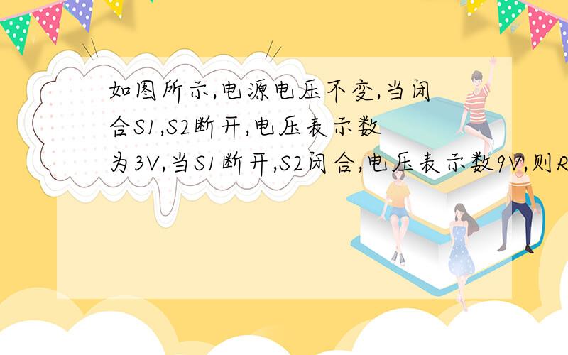 如图所示,电源电压不变,当闭合S1,S2断开,电压表示数为3V,当S1断开,S2闭合,电压表示数9V,则R1：R2为?