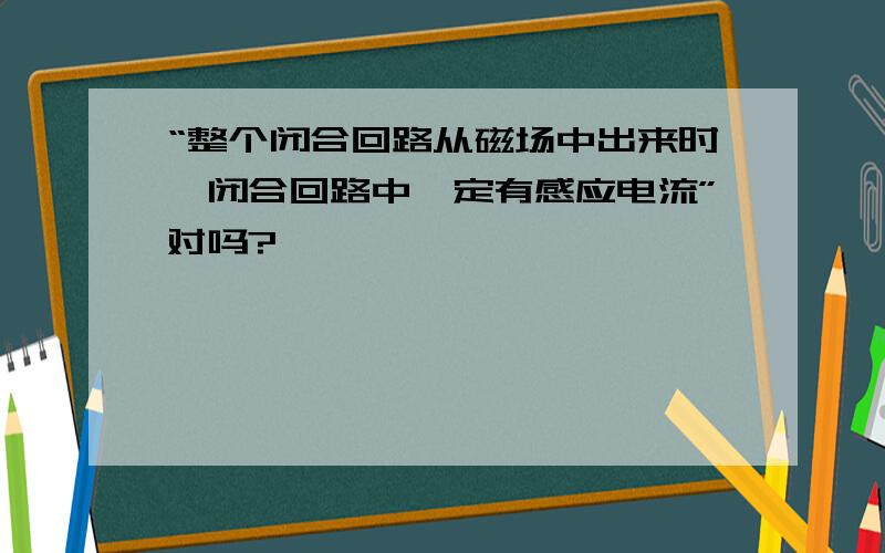 “整个闭合回路从磁场中出来时,闭合回路中一定有感应电流”对吗?