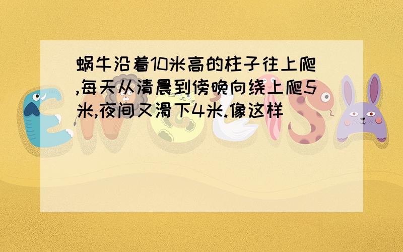 蜗牛沿着10米高的柱子往上爬,每天从清晨到傍晚向绕上爬5米,夜间又滑下4米.像这样