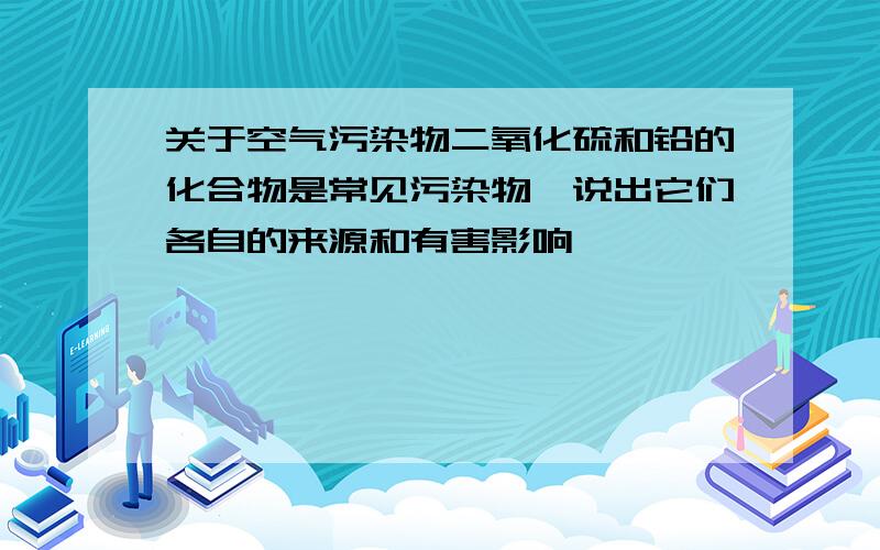 关于空气污染物二氧化硫和铅的化合物是常见污染物,说出它们各自的来源和有害影响