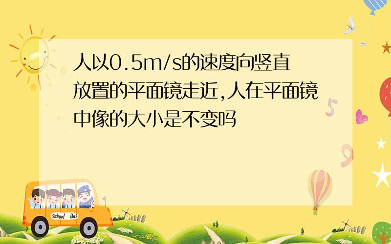 人以0.5m/s的速度向竖直放置的平面镜走近,人在平面镜中像的大小是不变吗