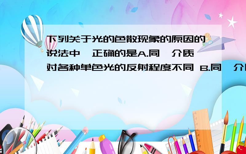 下列关于光的色散现象的原因的说法中,正确的是A.同一介质对各种单色光的反射程度不同 B.同一介质对各种单色光的折射程度不同 C.不同介质对各种单色光的折射程度不同 D.不同介质对同种