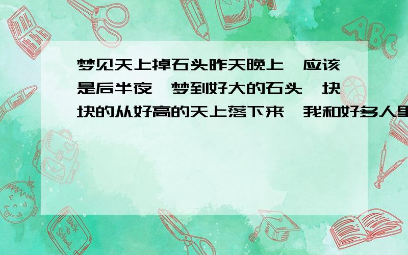 梦见天上掉石头昨天晚上,应该是后半夜,梦到好大的石头一块块的从好高的天上落下来,我和好多人里面有我的乡亲,也有亲人,朋友一起仰着头看着天上落石头,落下来我们就躲它,但是石头自始