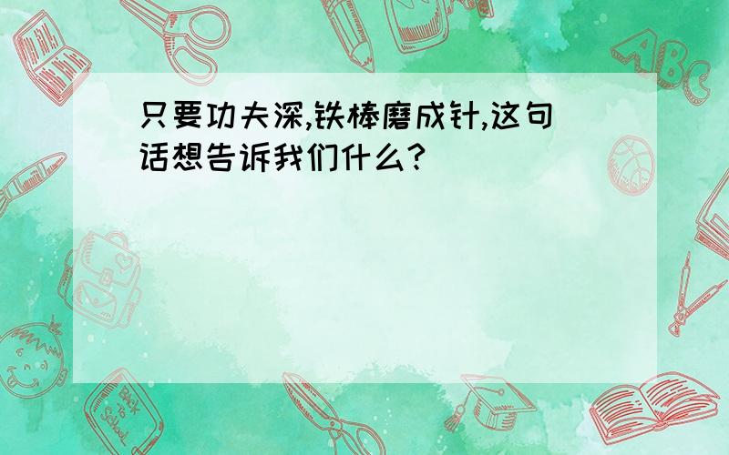 只要功夫深,铁棒磨成针,这句话想告诉我们什么?