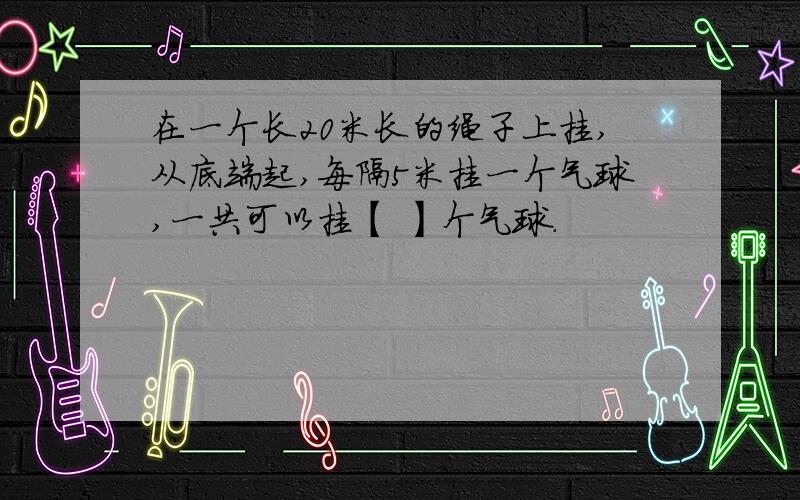 在一个长20米长的绳子上挂,从底端起,每隔5米挂一个气球,一共可以挂【 】个气球.