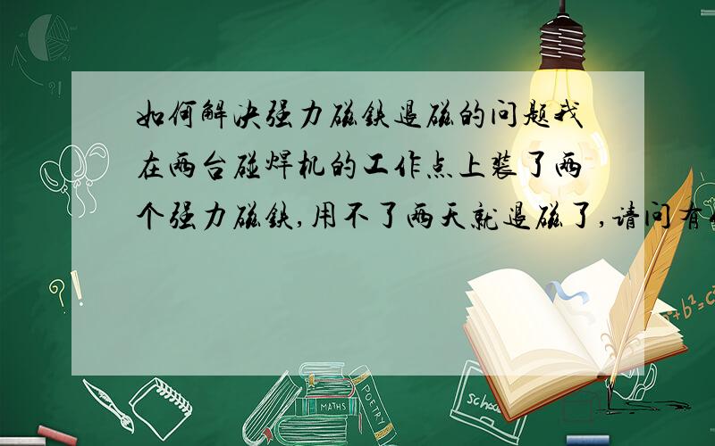 如何解决强力磁铁退磁的问题我在两台碰焊机的工作点上装了两个强力磁铁,用不了两天就退磁了,请问有什么办法可以不退磁吗?（碰焊机在工作时会产生较强磁场,而碰焊机的工作点也会有50