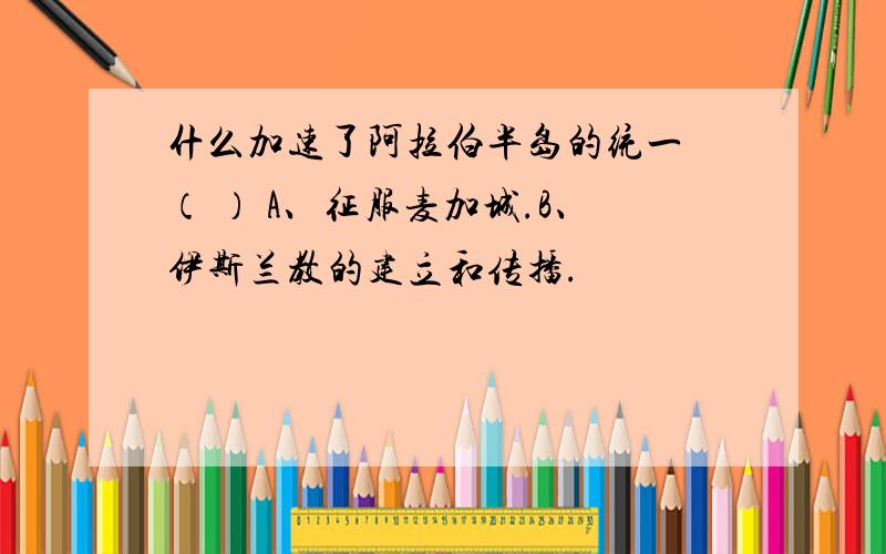 什么加速了阿拉伯半岛的统一 （ ） A、征服麦加城.B、伊斯兰教的建立和传播.