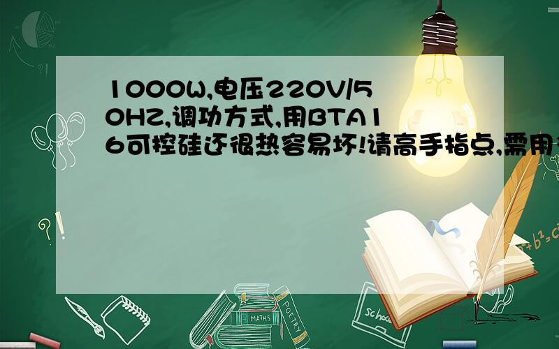 1000W,电压220V/50HZ,调功方式,用BTA16可控硅还很热容易坏!请高手指点,需用多大可控硅!用在产品才靠得住