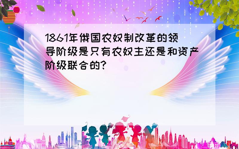 1861年俄国农奴制改革的领导阶级是只有农奴主还是和资产阶级联合的?