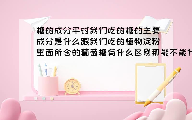 糖的成分平时我们吃的糖的主要成分是什么跟我们吃的植物淀粉里面所含的葡萄糖有什么区别那能不能代替淀粉