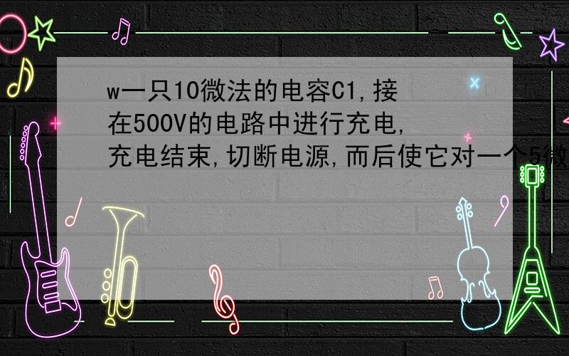 w一只10微法的电容C1,接在500V的电路中进行充电,充电结束,切断电源,而后使它对一个5微法的电容C2放电,问电容C2上电压是多少?