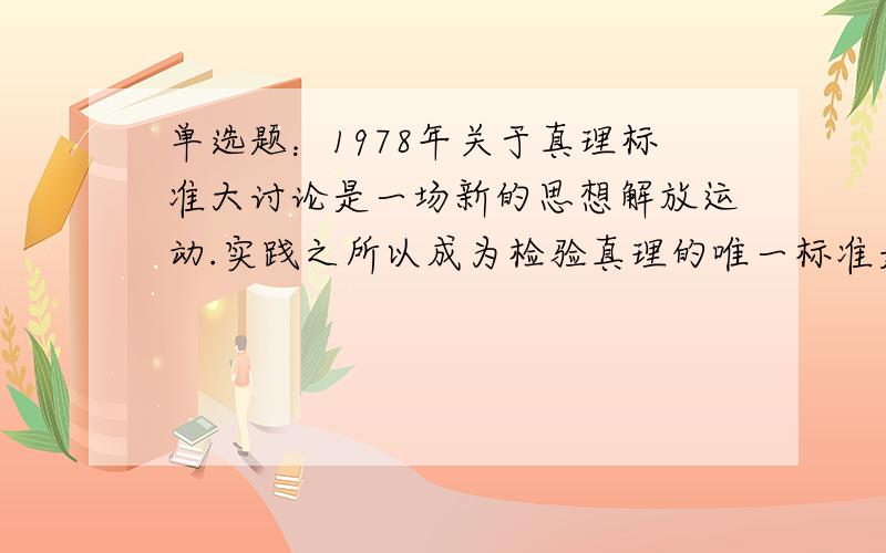 单选题：1978年关于真理标准大讨论是一场新的思想解放运动.实践之所以成为检验真理的唯一标准是由()A.真理的主观性和实践的客观性所要求的 B.真理的相对性和实践的决定性所预设的 C.真