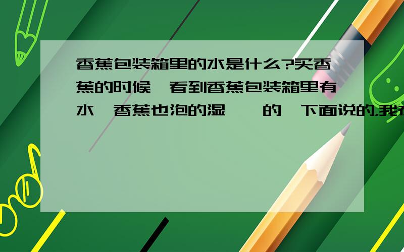 香蕉包装箱里的水是什么?买香蕉的时候,看到香蕉包装箱里有水,香蕉也泡的湿漉漉的,下面说的，我在网上已搜过了，