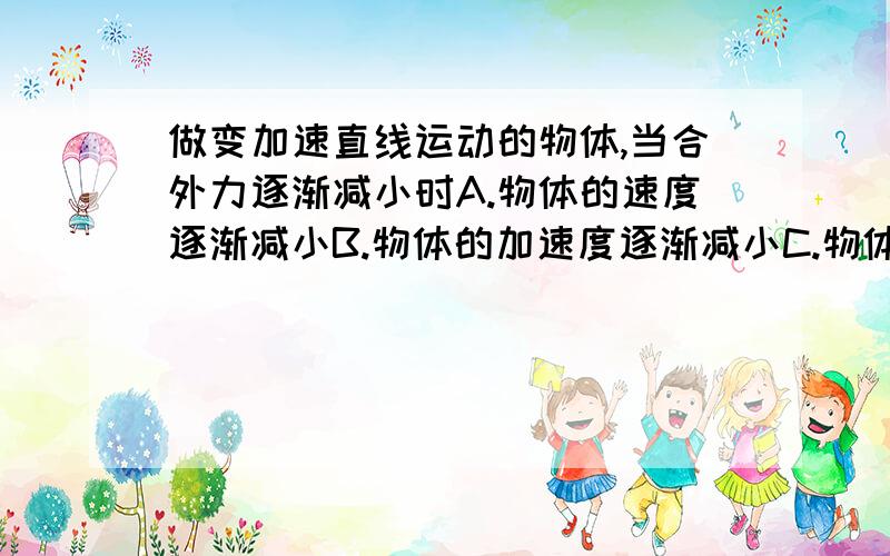 做变加速直线运动的物体,当合外力逐渐减小时A.物体的速度逐渐减小B.物体的加速度逐渐减小C.物体的速度变化逐渐减小D.物体的位移逐渐减小要解释!求不复制，我纠结在BC，求解释