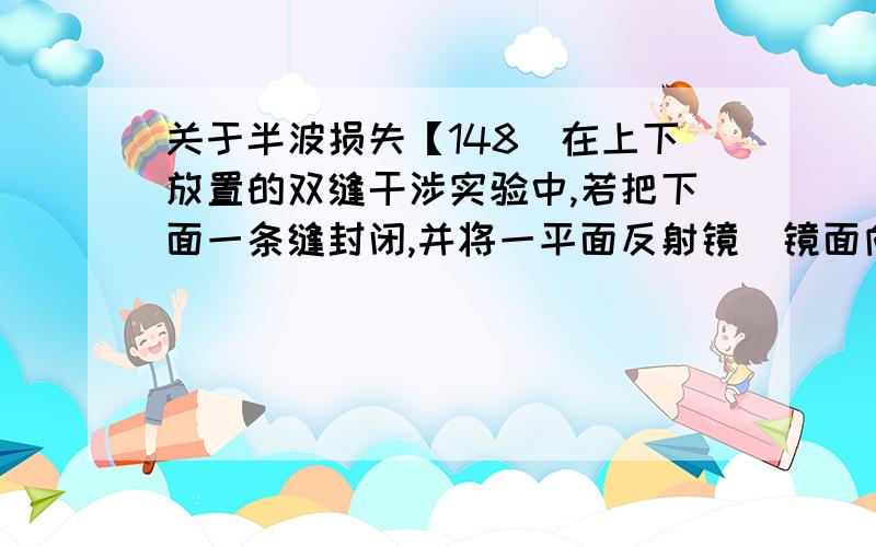 关于半波损失【148．在上下放置的双缝干涉实验中,若把下面一条缝封闭,并将一平面反射镜(镜面向上)平放在两缝的垂直平分线上,则在屏上__________.A.没有干涉条纹 B．干涉条纹不变C．干涉条