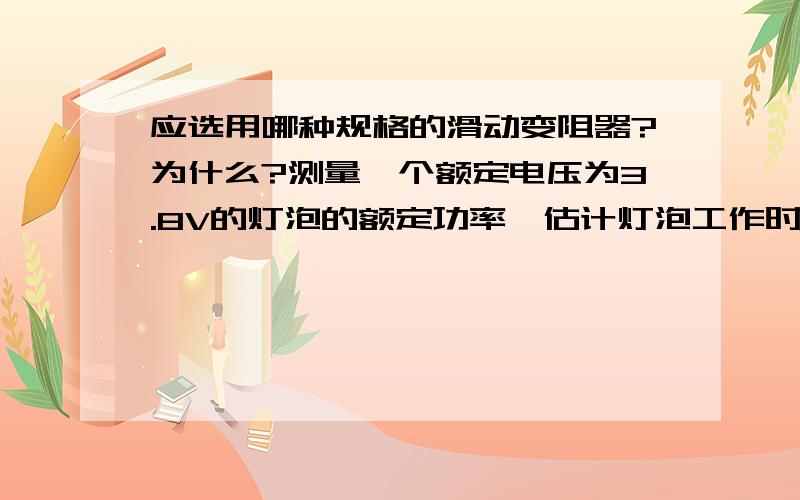 应选用哪种规格的滑动变阻器?为什么?测量一个额定电压为3.8V的灯泡的额定功率,估计灯泡工作时电阻为10Ω现有电流表、电压表各一个,三个规格分别为“8Ω  0.5A”、“50Ω  0.5A”、“100Ω  1A”