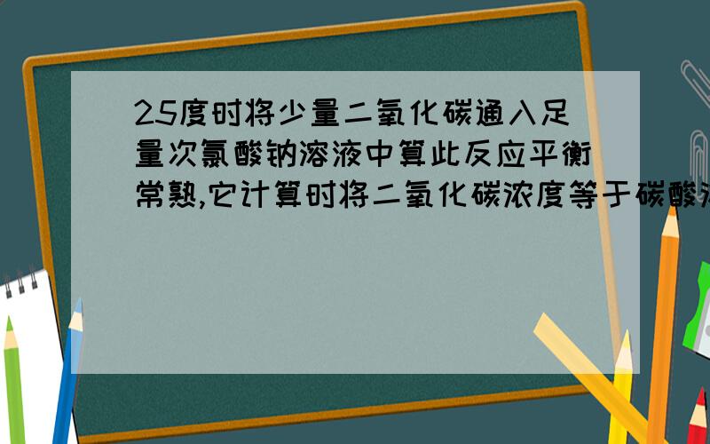 25度时将少量二氧化碳通入足量次氯酸钠溶液中算此反应平衡常熟,它计算时将二氧化碳浓度等于碳酸浓度,为什么?