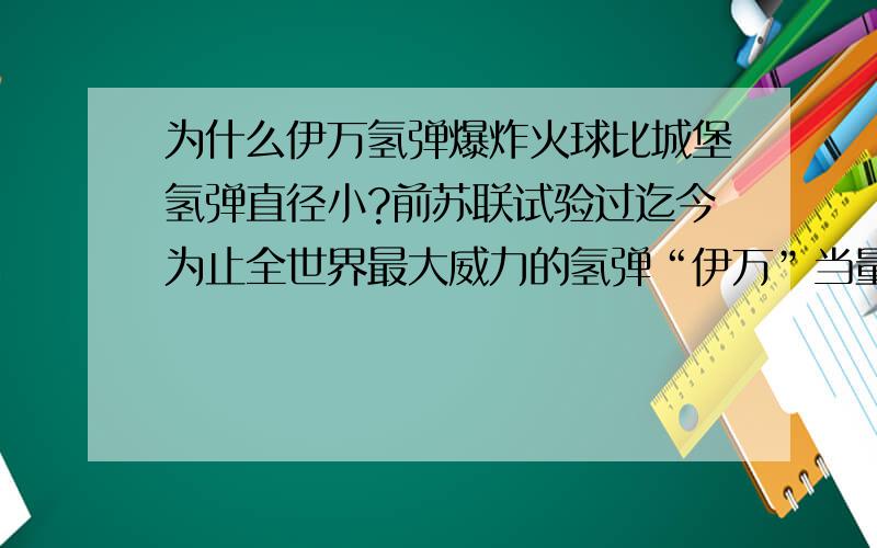 为什么伊万氢弹爆炸火球比城堡氢弹直径小?前苏联试验过迄今为止全世界最大威力的氢弹“伊万”当量为6000万吨TNT,在距离地面4000米的高空爆炸,瞬间产生火球的直径是4.6公里,而美国最大氢