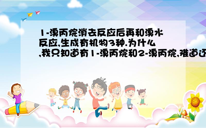 1-溴丙烷消去反应后再和溴水反应,生成有机物3种.为什么,我只知道有1-溴丙烷和2-溴丙烷,难道还有?还是参考答案错了?