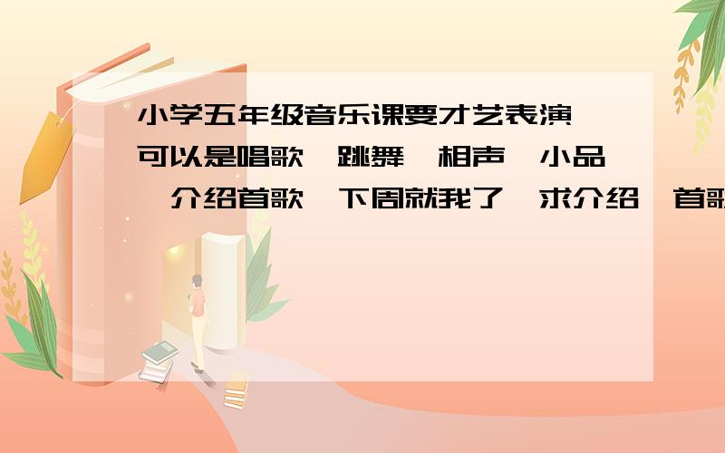 小学五年级音乐课要才艺表演,可以是唱歌、跳舞、相声、小品、介绍首歌,下周就我了,求介绍一首歌!时间很紧,相声小品时间不够了,如有别的表演也可以,但必须是上面我说的项目!