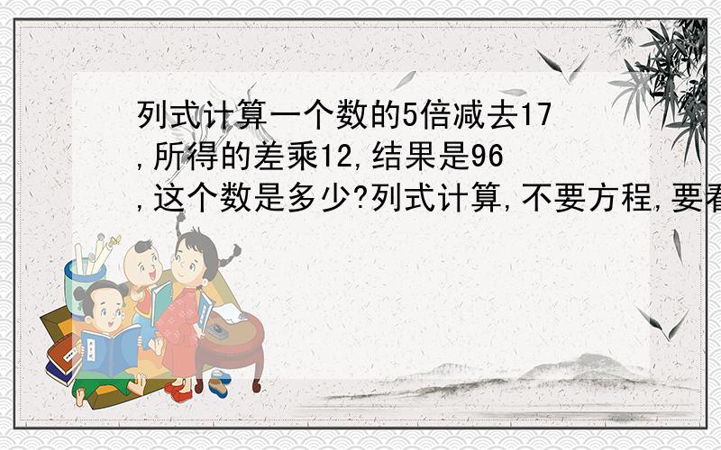 列式计算一个数的5倍减去17,所得的差乘12,结果是96,这个数是多少?列式计算,不要方程,要看得懂