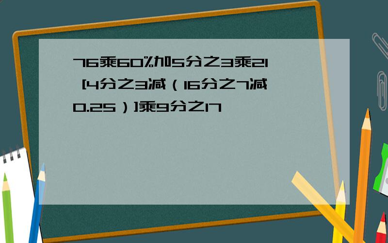 76乘60%加5分之3乘21 [4分之3减（16分之7减0.25）]乘9分之17