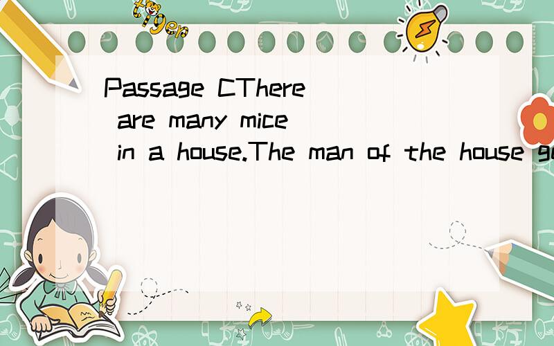 Passage CThere are many mice in a house.The man of the house gets a cat.The cat kills many of the mice.Then the oldest mouse says,“All mice must come to my hole tonight.Let’s put our heads together and think what we can do about this cat.”All t