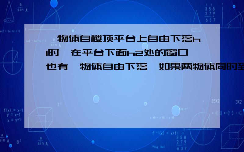 一物体自楼顶平台上自由下落h1时,在平台下面h2处的窗口也有一物体自由下落,如果两物体同时到达地面,则楼高为?用h1,h2表示!