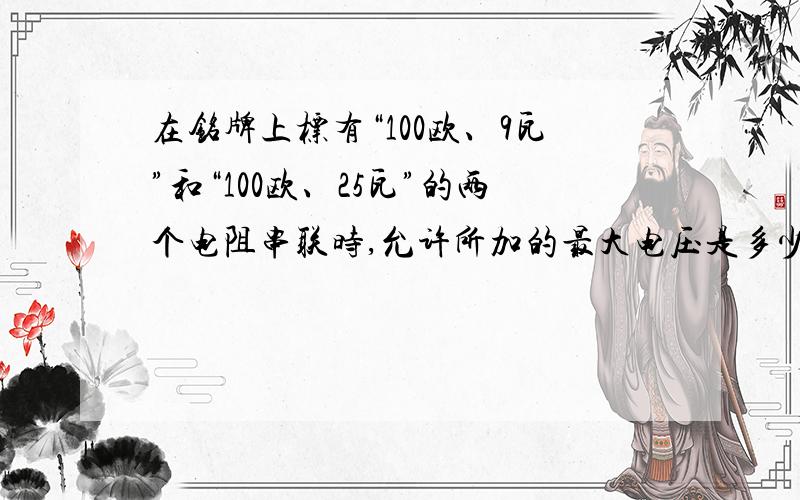 在铭牌上标有“100欧、9瓦”和“100欧、25瓦”的两个电阻串联时,允许所加的最大电压是多少?