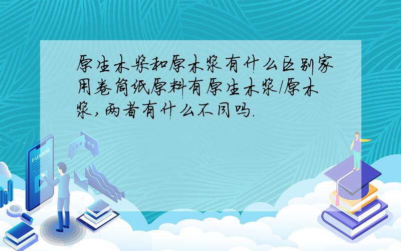 原生木桨和原木浆有什么区别家用卷筒纸原料有原生木浆/原木浆,两者有什么不同吗.