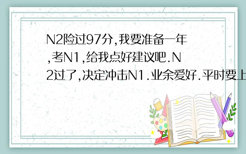 N2险过97分,我要准备一年,考N1,给我点好建议吧.N2过了,决定冲击N1.业余爱好.平时要上班,而且上半年的时间不多,所以我决定用一年时间慢慢积累词汇和听力,然后抽出考前一段时间突击语法.我N