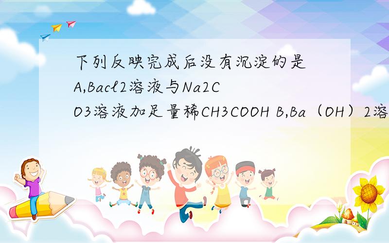 下列反映完成后没有沉淀的是 A,Bacl2溶液与Na2CO3溶液加足量稀CH3COOH B,Ba（OH）2溶液与KNO3溶液加足量稀下列反映完成后没有沉淀的是A,Bacl2溶液与Na2CO3溶液加足量稀CH3COOHB,Ba（OH）2溶液与KNO3溶液