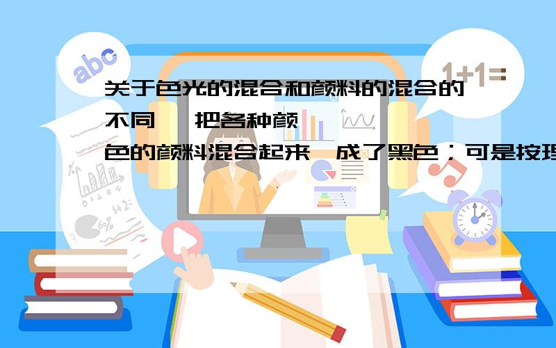 关于色光的混合和颜料的混合的不同 ​把各种颜色的颜料混合起来,成了黑色；可是按理说,这里面什么颜色都有,应该是什么色光都反射,人眼如果什么色光都看到了,应该是感知到白色的光