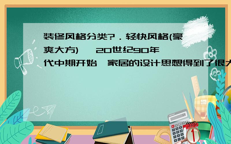 装修风格分类?．轻快风格(豪爽大方)   20世纪90年代中期开始,家居的设计思想得到了很大的解放,人们开始追求各种各样的设计方式,其中现代主义、后现代主义等—系列较为完整的设训‘体系