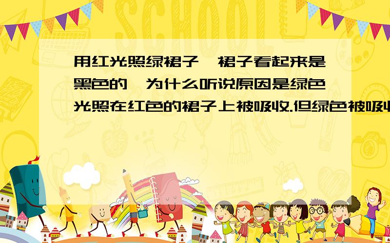 用红光照绿裙子,裙子看起来是黑色的,为什么听说原因是绿色光照在红色的裙子上被吸收.但绿色被吸收,红色为什么不反射红光了,而最后呈现黑色?