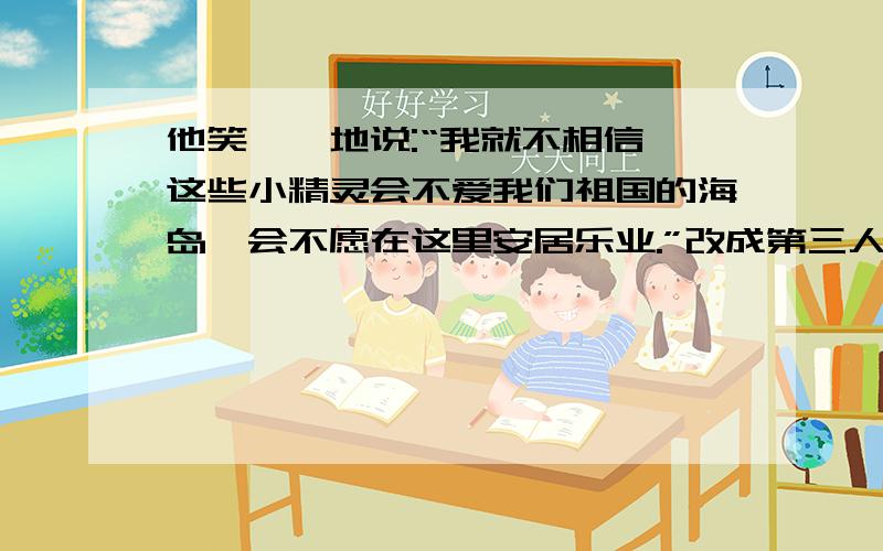 他笑嘻嘻地说:“我就不相信,这些小精灵会不爱我们祖国的海岛,会不愿在这里安居乐业.”改成第三人称的说法