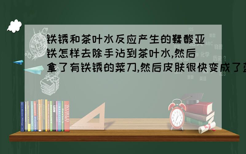 铁锈和茶叶水反应产生的鞣酸亚铁怎样去除手沾到茶叶水,然后拿了有铁锈的菜刀,然后皮肤很快变成了蓝黑色,是不是产生了鞣酸亚铁,怎样去除