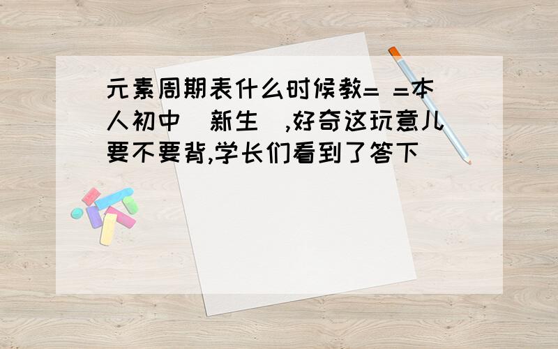 元素周期表什么时候教= =本人初中（新生）,好奇这玩意儿要不要背,学长们看到了答下