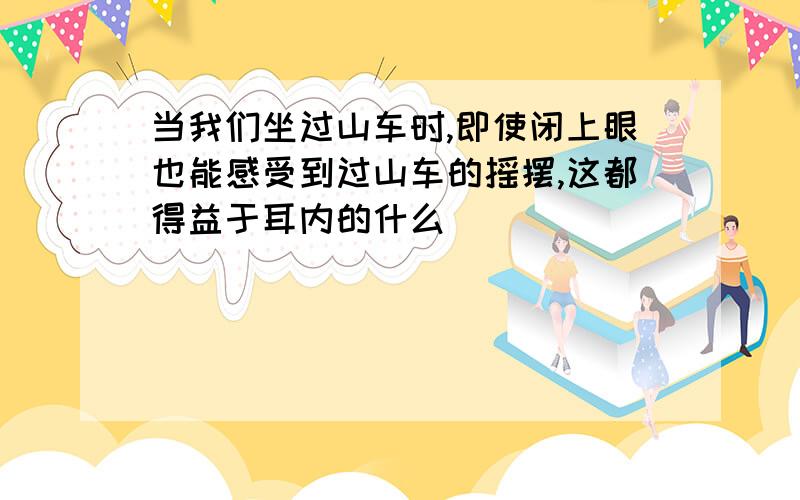 当我们坐过山车时,即使闭上眼也能感受到过山车的摇摆,这都得益于耳内的什么