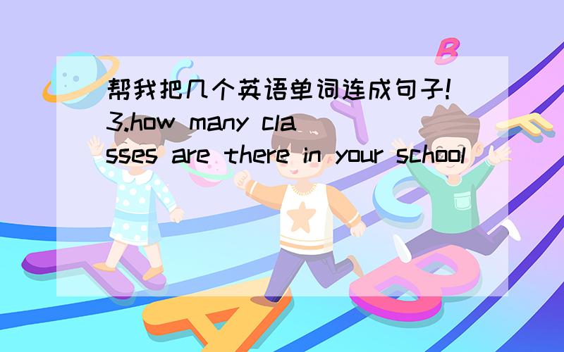 帮我把几个英语单词连成句子!3.how many classes are there in your school