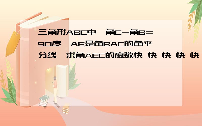 三角形ABC中,角C-角B=90度,AE是角BAC的角平分线,求角AEC的度数快 快 快 快 快 快 快 快 快 快 快 快 快 快