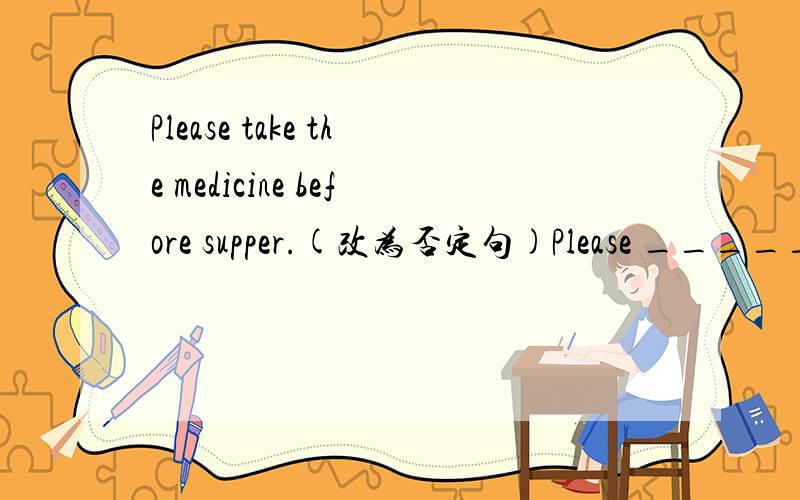 Please take the medicine before supper.(改为否定句)Please _____ ______ the medicine before supper